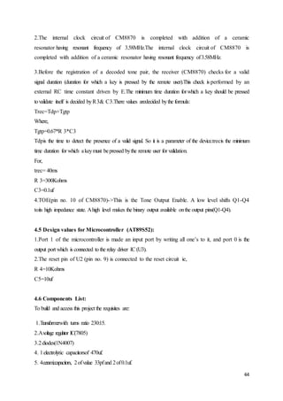 2.The internal clock circuit of CM8870 is completed with addition of a ceramic 
resonator having resonant frequency of 3.58MHz.The internal clock circuit of CM8870 is 
completed with addition of a ceramic resonator having resonant frequency of 3.58MHz. 
3.Before the registration of a decoded tone pair, the receiver (CM8870) checks for a valid 
signal duration (duration for which a key is pressed by the remote user).This check is performed by an 
external RC time constant driven by E.The minimum time duration for which a key should be pressed 
to validate itself is decided by R 3& C3.There values aredecided by the formula: 
Trec=Tdp+Tgtp 
Where, 
Tgtp=0.67*R 3*C3 
Tdpis the time to detect the presence of a valid signal. So it is a parameter of the device.trecis the minimum 
time duration for which a key must be pressed by the remote user for validation. 
For, 
trec= 40ms 
R 3=300Kohms 
C3=0.1uf 
4.TOE(pin no. 10 of CM8870)->This is the Tone Output Enable. A low level shifts Q1-Q4 
toits high impedance state. A high level makes the binary output available on the output pins(Q1-Q4). 
4.5 Design values for Microcontroller (AT89S52): 
1.Port 1 of the microcontroller is made an input port by writing all one’s to it, and port 0 is the 
output port which is connected to the relay driver IC (U3). 
2.The reset pin of U2 (pin no. 9) is connected to the reset circuit ie, 
R 4=10Kohms 
C5=10uf 
44 
4.6 Components List: 
To build and access this project the requisites are: 
1.Transformerwith turns ratio 230:15. 
2.A voltage regulator IC(7805) 
3.2 diodes(1N4007) 
4. 1 electrolytic capacitorsof 470uf. 
5. 4 ceramiccapacitors, 2 of value 33pf and 2 of 0.1uf. 
 