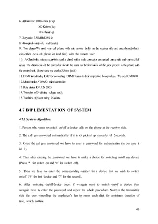 45 
6. 4 Resistances: 100 Kohms (2 q) 
300 Kohms(1q) 
10 Kohms(1q) 
7. 2 crystals: 3.58MHz12MHz 
8. 4 two pinrelimates(male and female). 
9. Two phones-We need one cell phone with auto answer facility on the receiver side and one phone(which 
can either be a cell phone or land line) with the remote user. 
10. A Chord with a male connector-We need a chord with a male connector connected onone side and one end left 
open. The dimensions of the connector should be same as thedimensions of the jack present in the phone with 
the control unit. (In our case we used a 3.5mm jack) 
11.DTMF tone decoding IC-IC for converting DTMF toness to their respective binaryvalues. We used CM8870. 
12. Microcontroller-AT89s52 microcontroller. 
13.Relay deriver IC- ULN 2803 
14.Two relays of 5v driving voltage each. 
15.Two bulbs of power rating 25Watts. 
4.7 IMPLEMENTATION OF SYSTEM 
4.7.1 System Algorithm: 
1. Person who wants to switch on/off a device calls on the phone at the receiver side. 
2. The call gets answered automatically if it is not picked up manually till 5seconds. 
3. Once the call gets answered we have to enter a password for authentication (in our case it 
is1 2). 
4. Then after entering the password we have to make a choice for switching on/off any device 
(Press ‘*’ for switch on and ‘#’ for switch off). 
5. Then we have to enter the corresponding number for a device that we wish to switch 
on/off (‘6’ for first device and ‘7’ for the second). 
6. After switching on/off device once, if we again want to switch on/off a device than 
weagain have to enter the password and repeat the whole procedure. Note:On the transmitter 
side the user controlling the appliance’s has to press each digit for aminimum duration of 
time, which is40ms 
 