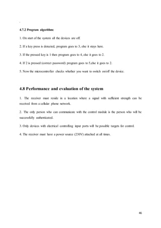 46 
. 
4.7.2 Program algorithm: 
1. On start of the system all the devices are off. 
2. If a key press is detected, program goes to 3, else it stays here. 
3. If the pressed key is 1 then program goes to 4, else it goes to 2. 
4. If 2 is pressed (correct password) program goes to 5,else it goes to 2. 
5. Now the microcontroller checks whether you want to switch on/off the device. 
4.8 Performance and evaluation of the system 
1. The receiver must reside in a location where a signal with sufficient strength can be 
received from a cellular phone network. 
2. The only person who can communicate with the control module is the person who will be 
successfully authenticated. 
3. Only devices with electrical controlling input ports will be possible targets for control. 
4. The receiver must have a power source (230V) attached at all times. 
 