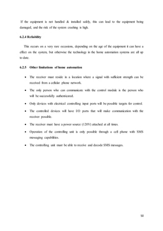 If the equipment is not handled & installed safely, this can lead to the equipment being 
damaged, and the risk of the system crashing is high. 
50 
6.2.4 Reliability 
This occurs on a very rare occasions, depending on the age of the equipment it can have a 
effect on the system, but otherwise the technology in the home automation systems are all up 
to date. 
6.2.5 Other limitations of home automation 
 The receiver must reside in a location where a signal with sufficient strength can be 
received from a cellular phone network. 
 The only person who can communicate with the control module is the person who 
will be successfully authenticated. 
 Only devices with electrical controlling input ports will be possible targets for control. 
 The controlled devices will have I/O ports that will make communication with the 
receiver possible. 
 The receiver must have a power source (120V) attached at all times. 
 Operation of the controlling unit is only possible through a cell phone with SMS 
messaging capabilities. 
 The controlling unit must be able to receive and decode SMS messages. 
 