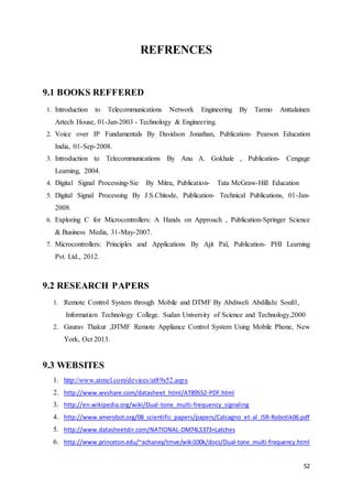 52 
REFRENCES 
9.1 BOOKS REFFERED 
1. Introduction to Telecommunications Network Engineering By Tarmo Anttalainen 
Artech House, 01-Jan-2003 - Technology & Engineering. 
2. Voice over IP Fundamentals By Davidson Jonathan, Publication- Pearson Education 
India, 01-Sep-2008. 
3. Introduction to Telecommunications By Anu A. Gokhale , Publication- Cengage 
Learning, 2004. 
4. Digital Signal Processing-Sie By Mitra, Publication- Tata McGraw-Hill Education 
5. Digital Signal Processing By J.S.Chitode, Publication- Technical Publications, 01-Jan- 
2008. 
6. Exploring C for Microcontrollers: A Hands on Approach , Publication-Springer Science 
& Business Media, 31-May-2007. 
7. Microcontrollers: Principles and Applications By Ajit Pal, Publication- PHI Learning 
Pvt. Ltd., 2012. 
9.2 RESEARCH PAPERS 
1. Remote Control System through Mobile and DTMF By Abdiweli Abdillahi Soufi1, 
Information Technology College. Sudan University of Science and Technology,2000 
2. Gaurav Thakur ,DTMF Remote Appliance Control System Using Mobile Phone, New 
York, Oct 2013. 
9.3 WEBSITES 
1. http://www.atmel.com/devices/at89s52.aspx 
2. http://www.wvshare.com/datasheet_html/AT89S52-PDF.html 
3. http://en.wikipedia.org/wiki/Dual-tone_multi-frequency_signaling 
4. http://www.smerobot.org/08_scientific_papers/papers/Calcagno_et-al_ISR-Robotik06.pdf 
5. http://www.datasheetdir.com/NATIONAL-DM74LS373+Latches 
6. http://www.princeton.edu/~achaney/tmve/wiki100k/docs/Dual-tone_multi-frequency.html 
 