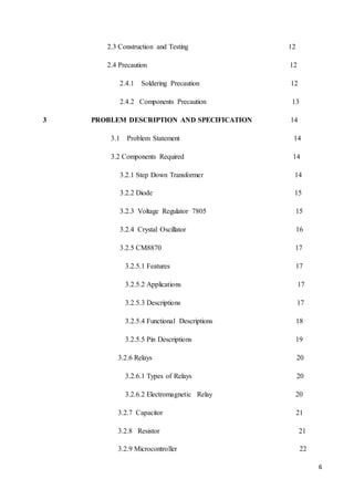 6 
2.3 Construction and Testing 12 
2.4 Precaution 12 
2.4.1 Soldering Precaution 12 
2.4.2 Components Precaution 13 
3 PROBLEM DESCRIPTION AND SPECIFICATION 14 
3.1 Problem Statement 14 
3.2 Components Required 14 
3.2.1 Step Down Transformer 14 
3.2.2 Diode 15 
3.2.3 Voltage Regulator 7805 15 
3.2.4 Crystal Oscillator 16 
3.2.5 CM8870 17 
3.2.5.1 Features 17 
3.2.5.2 Applications 17 
3.2.5.3 Descriptions 17 
3.2.5.4 Functional Descriptions 18 
3.2.5.5 Pin Descriptions 19 
3.2.6 Relays 20 
3.2.6.1 Types of Relays 20 
3.2.6.2 Electromagnetic Relay 20 
3.2.7 Capacitor 21 
3.2.8 Resistor 21 
3.2.9 Microcontroller 22 
 
