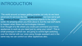 The world around us keeps getting smarter not only do we have
advanced AI services like the google assistant, but now we've got
the internet of things connecting physical objects to the digital
world. it's amazing when you think about it, but the real stuff starts
to happen when these two technologies intersect.
Ever thought of a life where you could just command your home
appliances to work as you need just by using your voice? This is
small prototype in which we are going to control light switching
over the internet with our voice using Google assistant and in the
same way we can control our other appliances also.
INTRODUCTION
 