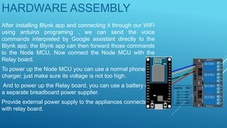 HARDWARE ASSEMBLY
After installing Blynk app and connecting it through our WiFi
using arduino programing , we can send the voice
commands interpreted by Google assistant directly to the
Blynk app, the Blynk app can then forward those commands
to the Node MCU, Now connect the Node MCU with the
Relay board.
To power up the Node MCU you can use a normal phone
charger, just make sure its voltage is not too high.
And to power up the Relay board, you can use a battery or
a separate breadboard power supplier.
Provide external power supply to the appliances connected
with relay board.
 