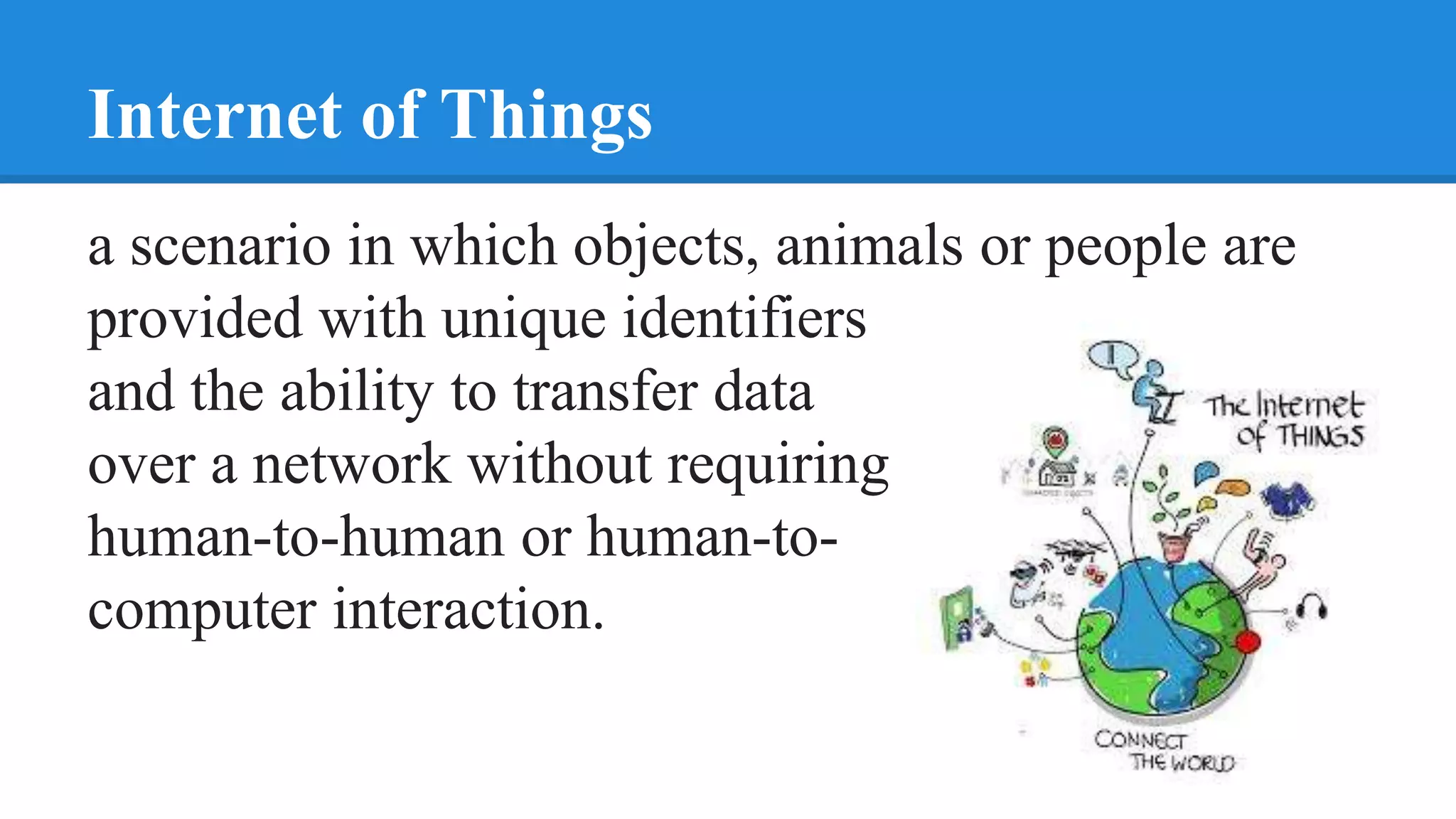 Internet of Things
a scenario in which objects, animals or people are
provided with unique identifiers
and the ability to transfer data
over a network without requiring
human-to-human or human-to-
computer interaction.