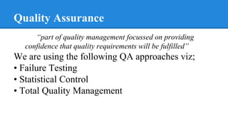 Quality Assurance
“part of quality management focussed on providing
confidence that quality requirements will be fulfilled”
We are using the following QA approaches viz;
• Failure Testing
• Statistical Control
• Total Quality Management
 
