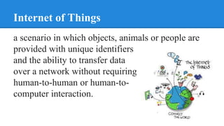 Internet of Things
a scenario in which objects, animals or people are
provided with unique identifiers
and the ability to transfer data
over a network without requiring
human-to-human or human-to-
computer interaction.
 