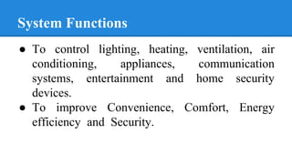 System Functions
● To control lighting, heating, ventilation, air
conditioning, appliances, communication
systems, entertainment and home security
devices.
● To improve Convenience, Comfort, Energy
efficiency and Security.
 
