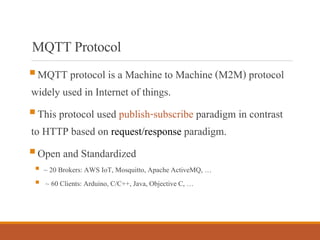 MQTTProtocol
▪MQTT protocol is a Machine to Machine (M2M) protocol
widely used in Internet of things.
▪This protocol used publish-subscribe paradigm in contrast
to HTTP based on request/response paradigm.
▪Open and Standardized
▪ ~ 20 Brokers: AWS IoT, Mosquitto, Apache ActiveMQ, …
▪ ~ 60 Clients: Arduino, C/C++, Java, Objective C, …
 