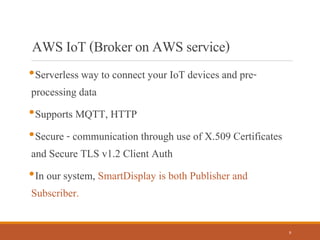 AWSIoT(BrokeronAWSservice)
•Serverless way to connect your IoT devices and pre-
processing data
•Supports MQTT, HTTP
•Secure - communication through use of X.509 Certificates
and Secure TLS v1.2 Client Auth
•In our system, SmartDisplay is both Publisher and
Subscriber.
9
 
