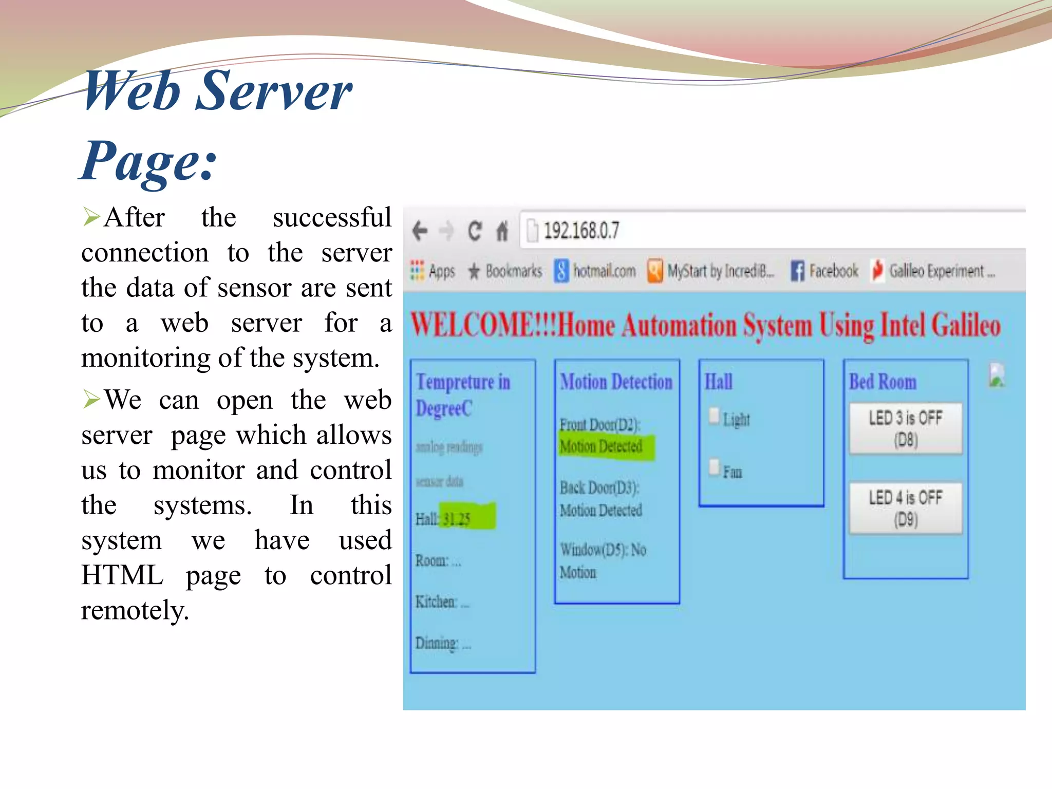 Web Server
Page:
After the successful
connection to the server
the data of sensor are sent
to a web server for a
monitoring of the system.
We can open the web
server page which allows
us to monitor and control
the systems. In this
system we have used
HTML page to control
remotely.
 