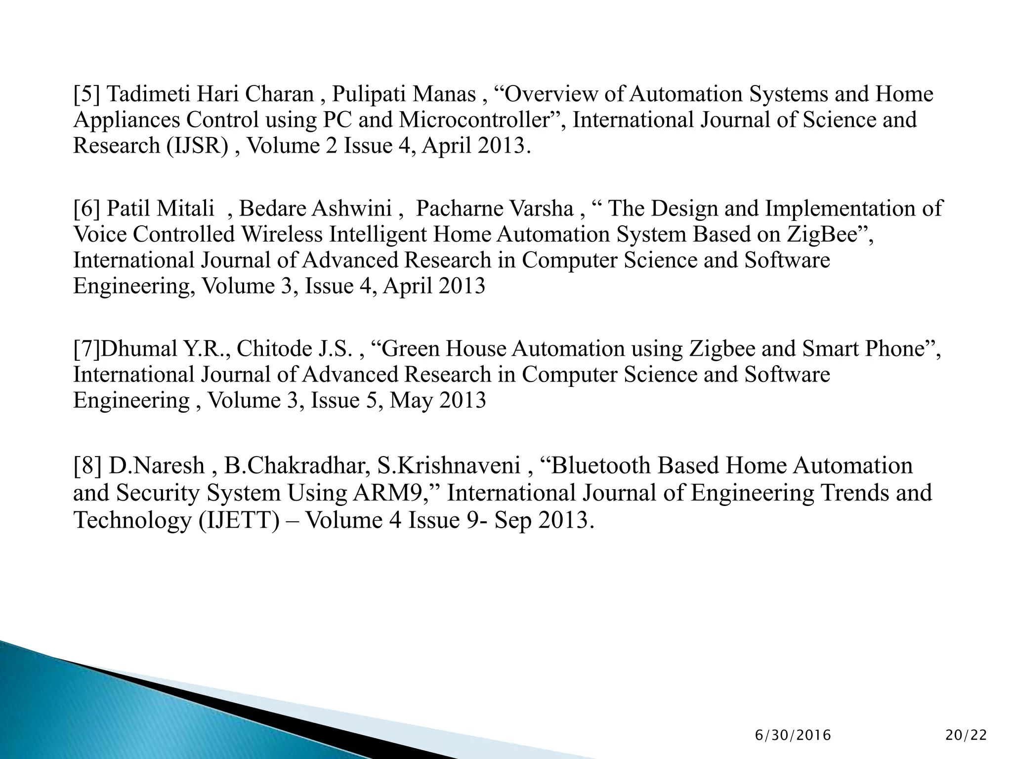 [5] Tadimeti Hari Charan , Pulipati Manas , “Overview of Automation Systems and Home
Appliances Control using PC and Microcontroller”, International Journal of Science and
Research (IJSR) , Volume 2 Issue 4, April 2013.
[6] Patil Mitali , Bedare Ashwini , Pacharne Varsha , “ The Design and Implementation of
Voice Controlled Wireless Intelligent Home Automation System Based on ZigBee”,
International Journal of Advanced Research in Computer Science and Software
Engineering, Volume 3, Issue 4, April 2013
[7]Dhumal Y.R., Chitode J.S. , “Green House Automation using Zigbee and Smart Phone”,
International Journal of Advanced Research in Computer Science and Software
Engineering , Volume 3, Issue 5, May 2013
[8] D.Naresh , B.Chakradhar, S.Krishnaveni , “Bluetooth Based Home Automation
and Security System Using ARM9,” International Journal of Engineering Trends and
Technology (IJETT) – Volume 4 Issue 9- Sep 2013.
6/30/2016 20/22
 
