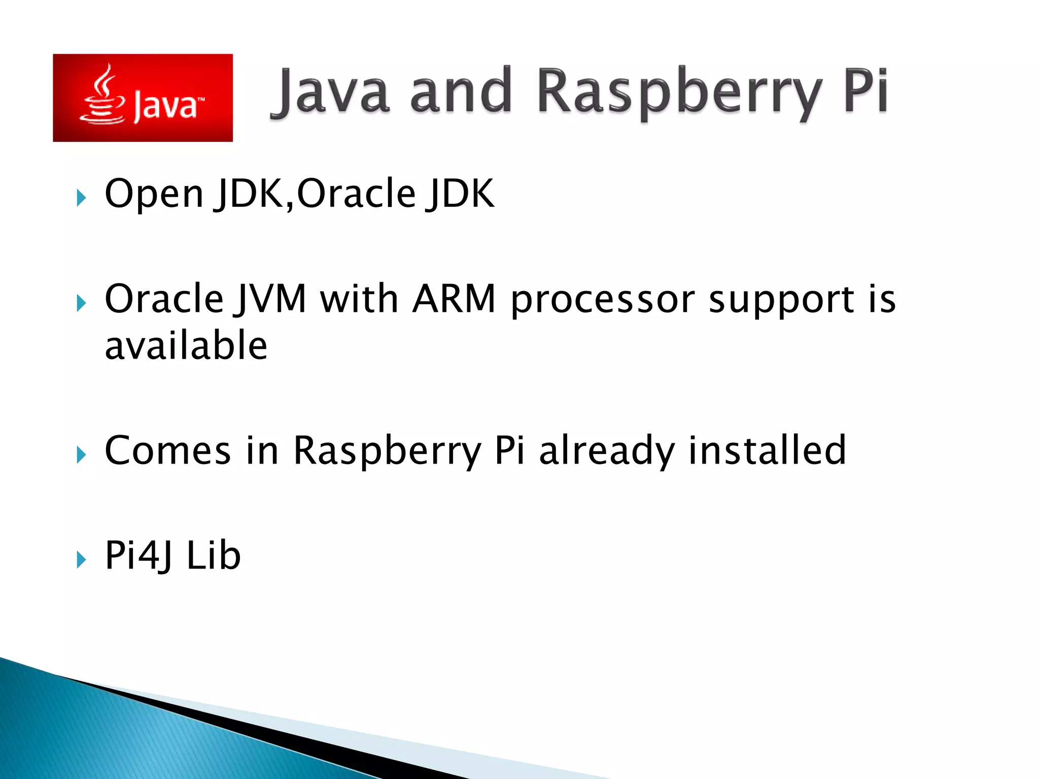  Open JDK,Oracle JDK
 Oracle JVM with ARM processor support is
available
 Comes in Raspberry Pi already installed
 Pi4J Lib
 