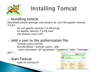  Installing tomcat
Download tomcat package and unzip it to /usr/lib/apache-tomcat-
7.0.47
tar xzf apache-tomcat-7.0.28.tar.gz
cd apache-tomcat-7.0.28/conf
vim tomcat-users.xml
 Add a user to the authorization file
Tomcat-users.xml file
directly below <tomcat-users> add
<user username="pi" password="raspberry" roles="manager-
gui"/>
 Start Tomcat
sudo sh startup.sh
 