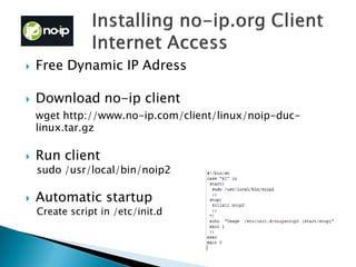  Free Dynamic IP Adress
 Download no-ip client
wget http://www.no-ip.com/client/linux/noip-duc-
linux.tar.gz
 Run client
sudo /usr/local/bin/noip2
 Automatic startup
Create script in /etc/init.d
 