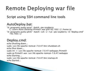 Script using SSH command line tools
AutoDeploy.bat:
"d:programsputtypscp" -batch -pw raspberry
C:UsersRootDesktopPrime01.war pi@192.168.1.2:/home/pi
"d:programsputtyplink" -batch -ssh -2 -l pi -pw raspberry -m "deploy.cmd"
192.168.1.2
Deploy.cmd:
echo Shutting down...
sudo /usr/lib/apache-tomcat-7.0.47/bin/shutdown.sh
echo Shut down...
sudo rm -r /usr/lib/apache-tomcat-7.0.47/webapps/Prime01
sudo cp Prime01.war /usr/lib/apache-tomcat-7.0.47/webapps
echo Starting ...
sudo /usr/lib/apache-tomcat-7.0.47/bin/startup.sh
echo Started...
 