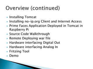  Installing Tomcat
 Installing no-ip.org Client and Internet Access
 Prime Faces Application Deployed in Tomcat in
Raspberry Pi
 Source Code Walkthrough
 Remote Deploying war file
 Hardware interfacing Digital Out
 Hardware interfacing Analog In
 Fritzing Tool
 Demo
 