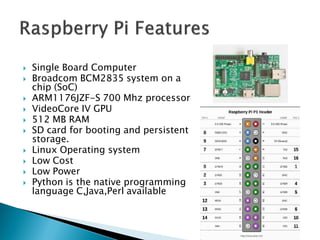  Single Board Computer
 Broadcom BCM2835 system on a
chip (SoC)
 ARM1176JZF-S 700 Mhz processor
 VideoCore IV GPU
 512 MB RAM
 SD card for booting and persistent
storage.
 Linux Operating system
 Low Cost
 Low Power
 Python is the native programming
language C,Java,Perl available
 