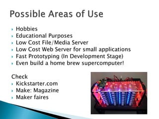  Hobbies
 Educational Purposes
 Low Cost File/Media Server
 Low Cost Web Server for small applications
 Fast Prototyping (In Development Stage)
 Even build a home brew supercomputer!
Check
 Kickstarter.com
 Make: Magazine
 Maker faires
 