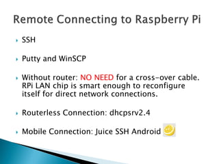 SSH
 Putty and WinSCP
 Without router: NO NEED for a cross-over cable.
RPi LAN chip is smart enough to reconfigure
itself for direct network connections.
 Routerless Connection: dhcpsrv2.4
 Mobile Connection: Juice SSH Android
 