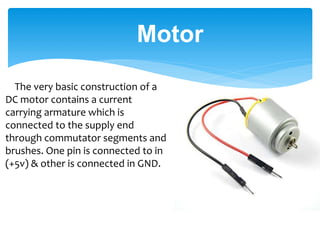 The very basic construction of a
DC motor contains a current
carrying armature which is
connected to the supply end
through commutator segments and
brushes. One pin is connected to in
(+5v) & other is connected in GND.
Motor
 