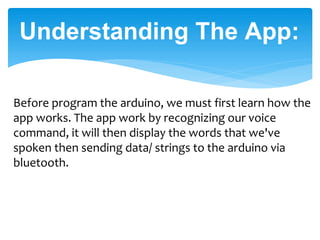 Understanding The App:
Before program the arduino, we must first learn how the
app works. The app work by recognizing our voice
command, it will then display the words that we've
spoken then sending data/ strings to the arduino via
bluetooth.
 