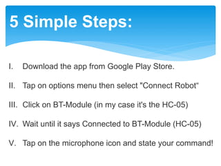 5 Simple Steps:
I. Download the app from Google Play Store.
II. Tap on options menu then select "Connect Robot“
III. Click on BT-Module (in my case it's the HC-05)
IV. Wait until it says Connected to BT-Module (HC-05)
V. Tap on the microphone icon and state your command!
 