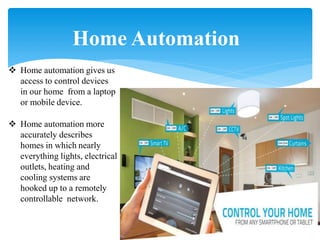 Home Automation
 Home automation gives us
access to control devices
in our home from a laptop
or mobile device.
 Home automation more
accurately describes
homes in which nearly
everything lights, electrical
outlets, heating and
cooling systems are
hooked up to a remotely
controllable network.
 