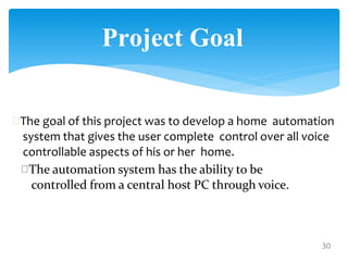 The goal of this project was to develop a home automation
system that gives the user complete control over all voice
controllable aspects of his or her home.
30
The automation system has the ability to be
controlled from a central host PC through voice.
Project Goal
 