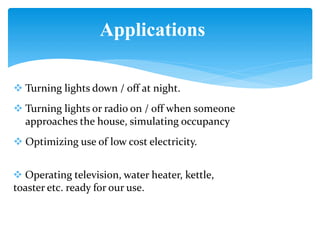 Applications
 Turning lights down / off at night.
 Turning lights or radio on / off when someone
approaches the house, simulating occupancy
 Optimizing use of low cost electricity.
 Operating television, water heater, kettle,
toaster etc. ready for our use.
 
