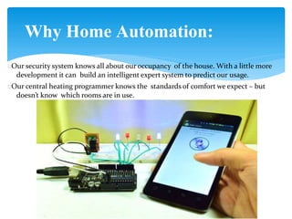 Why Home Automation:
Our security system knows all about our occupancy of the house. With a little more
development it can build an intelligent expert system to predict our usage.
Our central heating programmer knows the standards of comfort we expect – but
doesn’t know which rooms are in use.
 