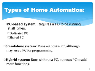 PC-based system: Requires a PC to be running
at all times.
5
Dedicated PC
Shared PC
Standalone system: Runs without a PC, although
may use a PC for programming
Hybrid system: Runs without a PC, but uses PC to add
more functions.
Types of Home Automation:
 
