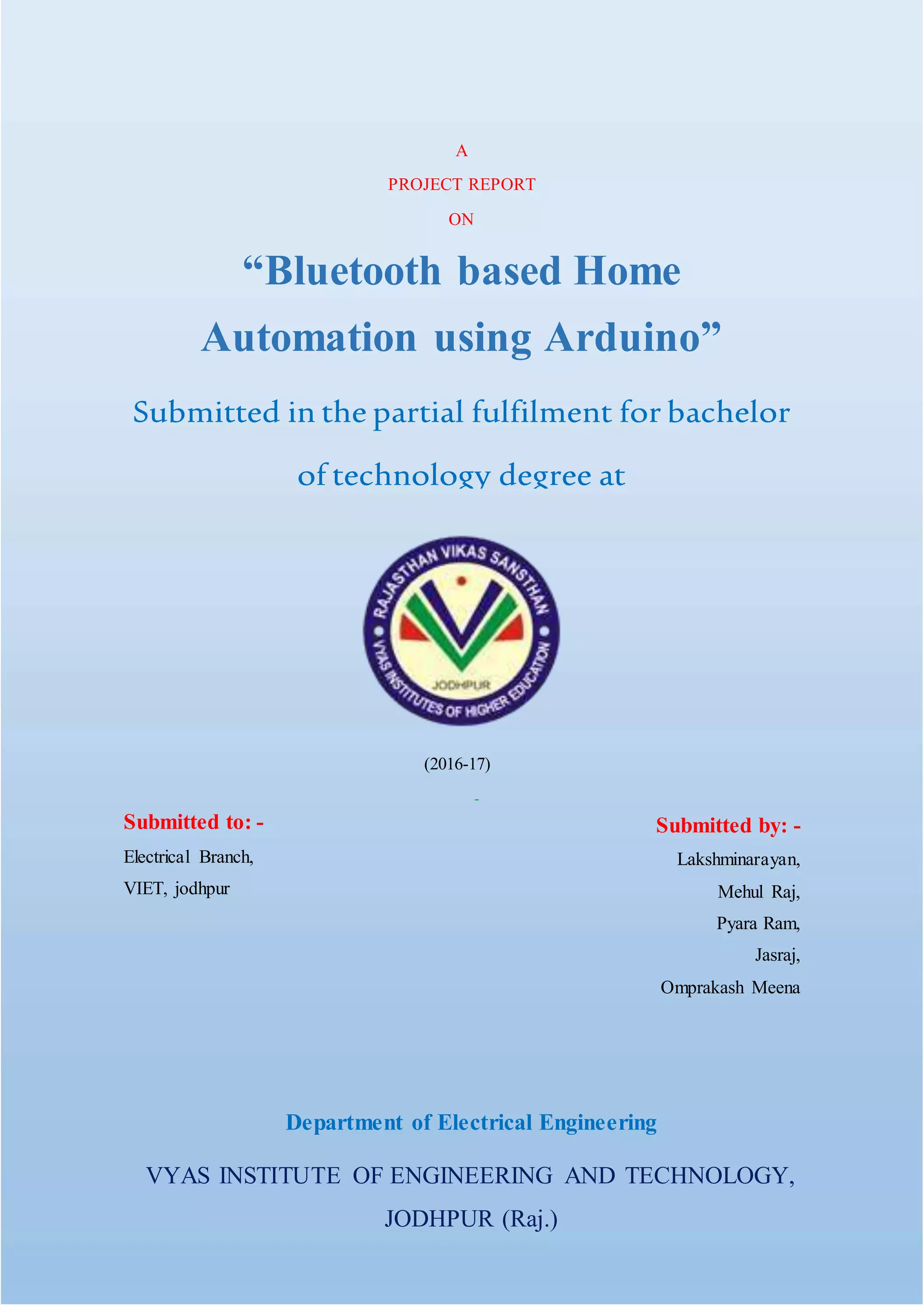 -
Department of Electrical Engineering
VYAS INSTITUTE OF ENGINEERING AND TECHNOLOGY,
JODHPUR (Raj.)
A
PROJECT REPORT
ON
“Bluetooth based Home
Automation using Arduino”
Submitted in the partial fulfilment for bachelor
of technology degree at
Rajasthan Technical University, Kota
(2016-17)
Submitted to: -
Electrical Branch,
VIET, jodhpur
Submitted by: -
Lakshminarayan,
Mehul Raj,
Pyara Ram,
Jasraj,
Omprakash Meena
 