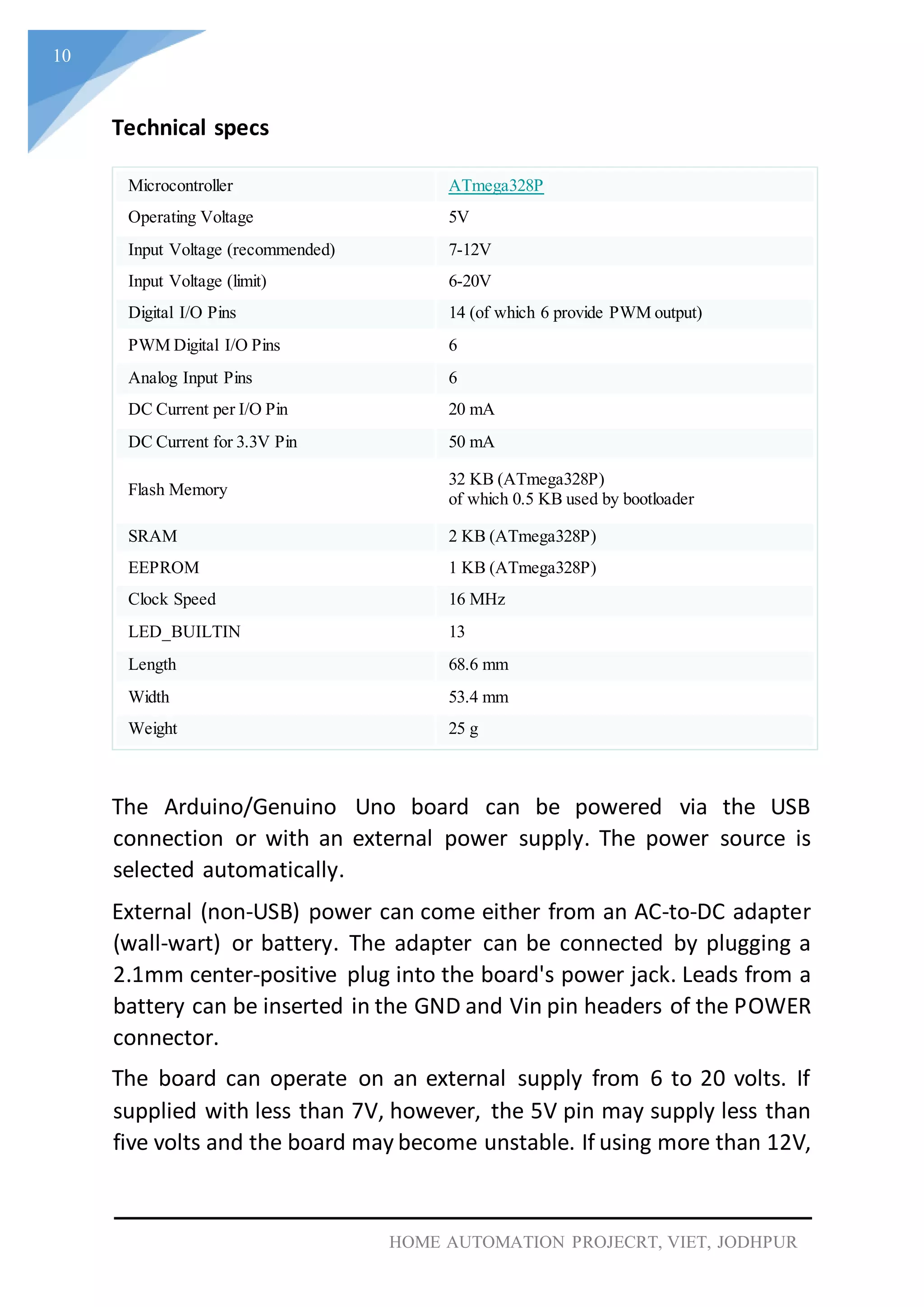 10
HOME AUTOMATION PROJECRT, VIET, JODHPUR
Technical specs
Microcontroller ATmega328P
Operating Voltage 5V
Input Voltage (recommended) 7-12V
Input Voltage (limit) 6-20V
Digital I/O Pins 14 (of which 6 provide PWM output)
PWM Digital I/O Pins 6
Analog Input Pins 6
DC Current per I/O Pin 20 mA
DC Current for 3.3V Pin 50 mA
Flash Memory
32 KB (ATmega328P)
of which 0.5 KB used by bootloader
SRAM 2 KB (ATmega328P)
EEPROM 1 KB (ATmega328P)
Clock Speed 16 MHz
LED_BUILTIN 13
Length 68.6 mm
Width 53.4 mm
Weight 25 g
The Arduino/Genuino Uno board can be powered via the USB
connection or with an external power supply. The power source is
selected automatically.
External (non-USB) power can come either from an AC-to-DC adapter
(wall-wart) or battery. The adapter can be connected by plugging a
2.1mm center-positive plug into the board's power jack. Leads from a
battery can be inserted in the GND and Vin pin headers of the POWER
connector.
The board can operate on an external supply from 6 to 20 volts. If
supplied with less than 7V, however, the 5V pin may supply less than
five volts and the board may become unstable. If using more than 12V,
 