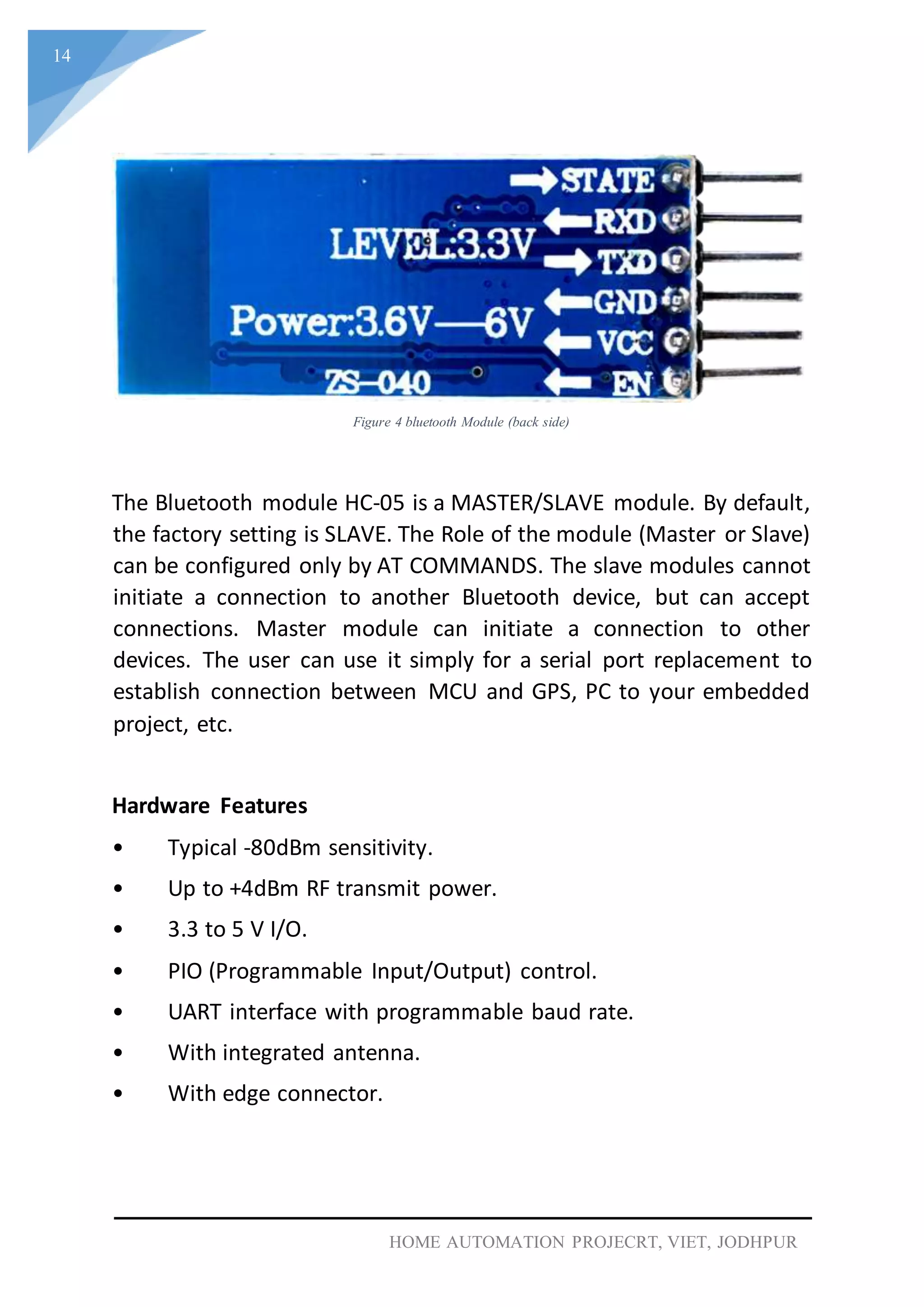 14
HOME AUTOMATION PROJECRT, VIET, JODHPUR
Figure 4 bluetooth Module (back side)
The Bluetooth module HC-05 is a MASTER/SLAVE module. By default,
the factory setting is SLAVE. The Role of the module (Master or Slave)
can be configured only by AT COMMANDS. The slave modules cannot
initiate a connection to another Bluetooth device, but can accept
connections. Master module can initiate a connection to other
devices. The user can use it simply for a serial port replacement to
establish connection between MCU and GPS, PC to your embedded
project, etc.
Hardware Features
• Typical -80dBm sensitivity.
• Up to +4dBm RF transmit power.
• 3.3 to 5 V I/O.
• PIO (Programmable Input/Output) control.
• UART interface with programmable baud rate.
• With integrated antenna.
• With edge connector.
 