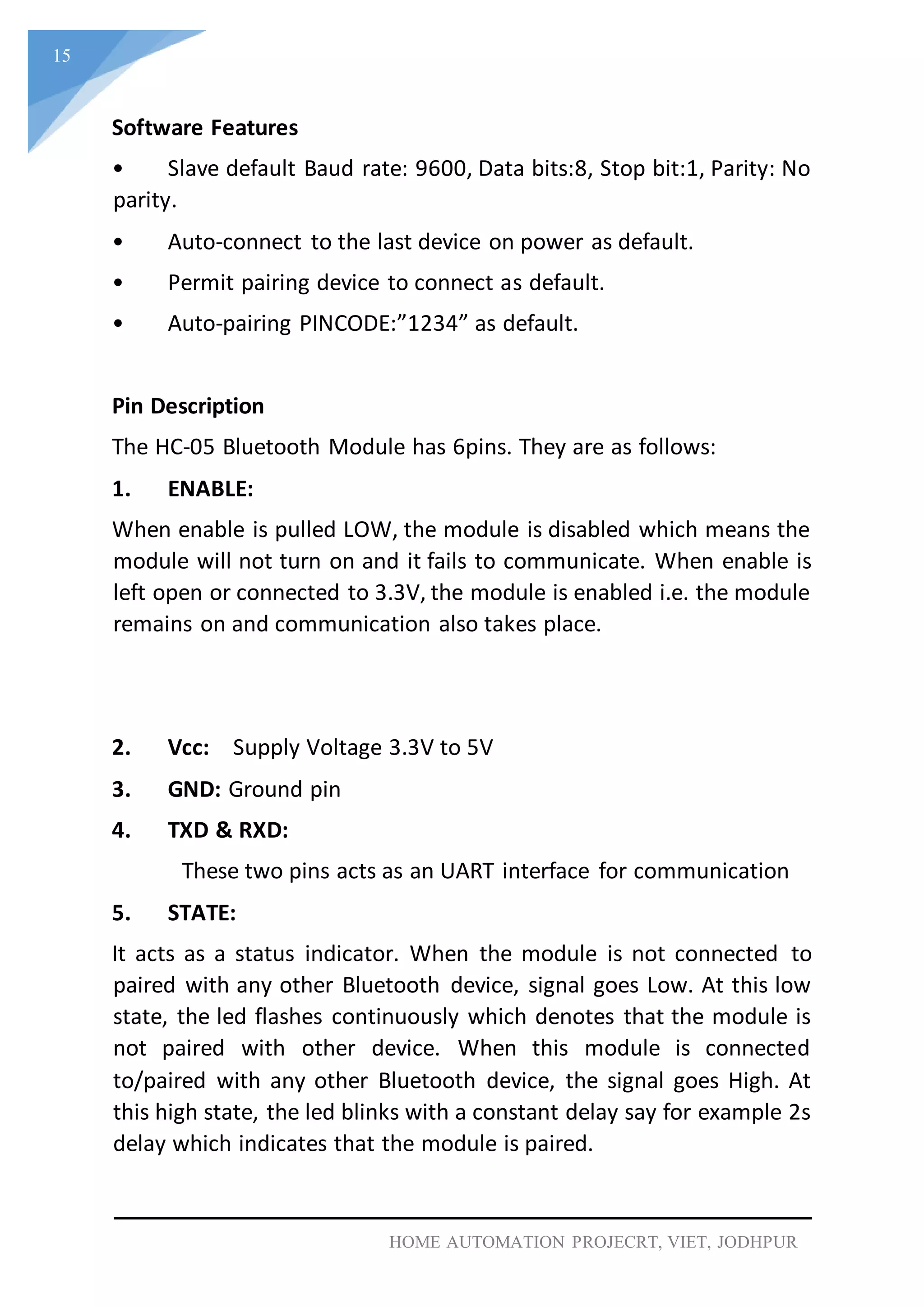 15
HOME AUTOMATION PROJECRT, VIET, JODHPUR
Software Features
• Slave default Baud rate: 9600, Data bits:8, Stop bit:1, Parity: No
parity.
• Auto-connect to the last device on power as default.
• Permit pairing device to connect as default.
• Auto-pairing PINCODE:”1234” as default.
Pin Description
The HC-05 Bluetooth Module has 6pins. They are as follows:
1. ENABLE:
When enable is pulled LOW, the module is disabled which means the
module will not turn on and it fails to communicate. When enable is
left open or connected to 3.3V, the module is enabled i.e. the module
remains on and communication also takes place.
2. Vcc: Supply Voltage 3.3V to 5V
3. GND: Ground pin
4. TXD & RXD:
These two pins acts as an UART interface for communication
5. STATE:
It acts as a status indicator. When the module is not connected to
paired with any other Bluetooth device, signal goes Low. At this low
state, the led flashes continuously which denotes that the module is
not paired with other device. When this module is connected
to/paired with any other Bluetooth device, the signal goes High. At
this high state, the led blinks with a constant delay say for example 2s
delay which indicates that the module is paired.
 
