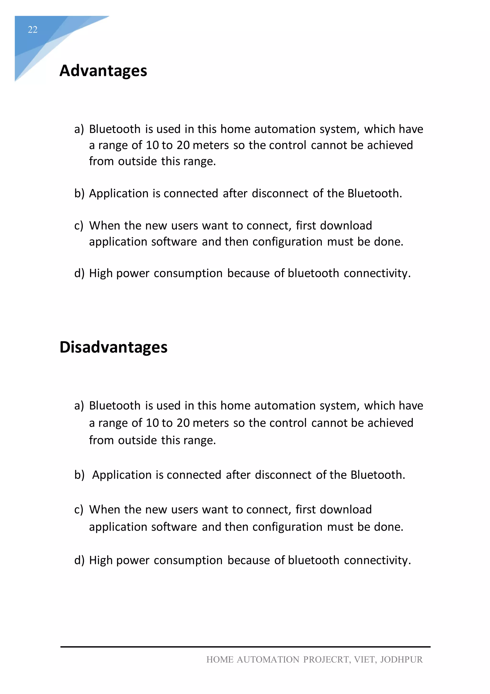 22
HOME AUTOMATION PROJECRT, VIET, JODHPUR
Advantages
a) Bluetooth is used in this home automation system, which have
a range of 10 to 20 meters so the control cannot be achieved
from outside this range.
b) Application is connected after disconnect of the Bluetooth.
c) When the new users want to connect, first download
application software and then configuration must be done.
d) High power consumption because of bluetooth connectivity.
Disadvantages
a) Bluetooth is used in this home automation system, which have
a range of 10 to 20 meters so the control cannot be achieved
from outside this range.
b) Application is connected after disconnect of the Bluetooth.
c) When the new users want to connect, first download
application software and then configuration must be done.
d) High power consumption because of bluetooth connectivity.
 