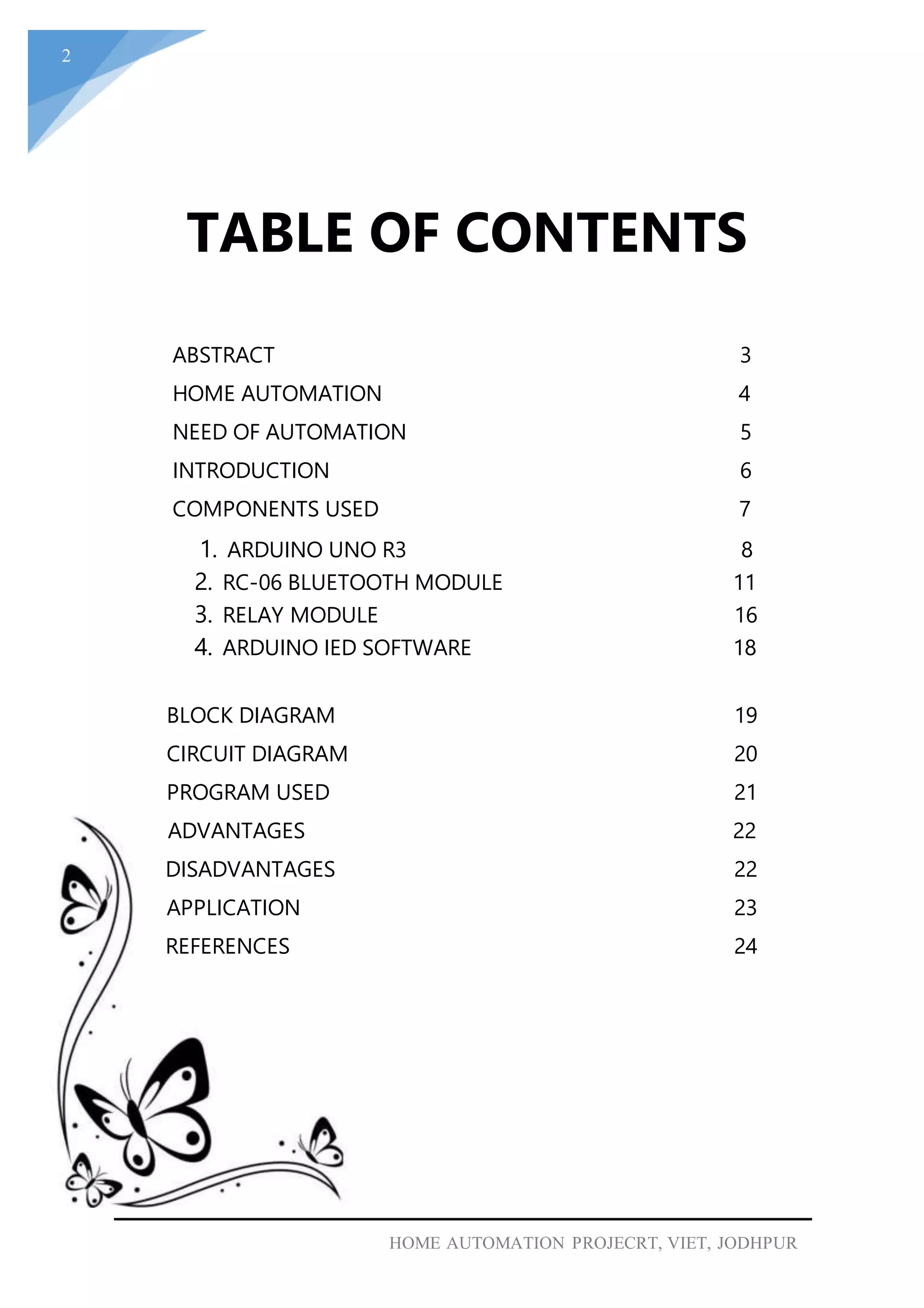 2
HOME AUTOMATION PROJECRT, VIET, JODHPUR
TABLE OF CONTENTS
ABSTRACT 3
HOME AUTOMATION 4
NEED OF AUTOMATION 5
INTRODUCTION 6
COMPONENTS USED 7
1. ARDUINO UNO R3 8
2. RC-06 BLUETOOTH MODULE 11
3. RELAY MODULE 16
4. ARDUINO IED SOFTWARE 18
BLOCK DIAGRAM 19
CIRCUIT DIAGRAM 20
PROGRAM USED 21
ADVANTAGES 22
DISADVANTAGES 22
APPLICATION 23
REFERENCES 24
 