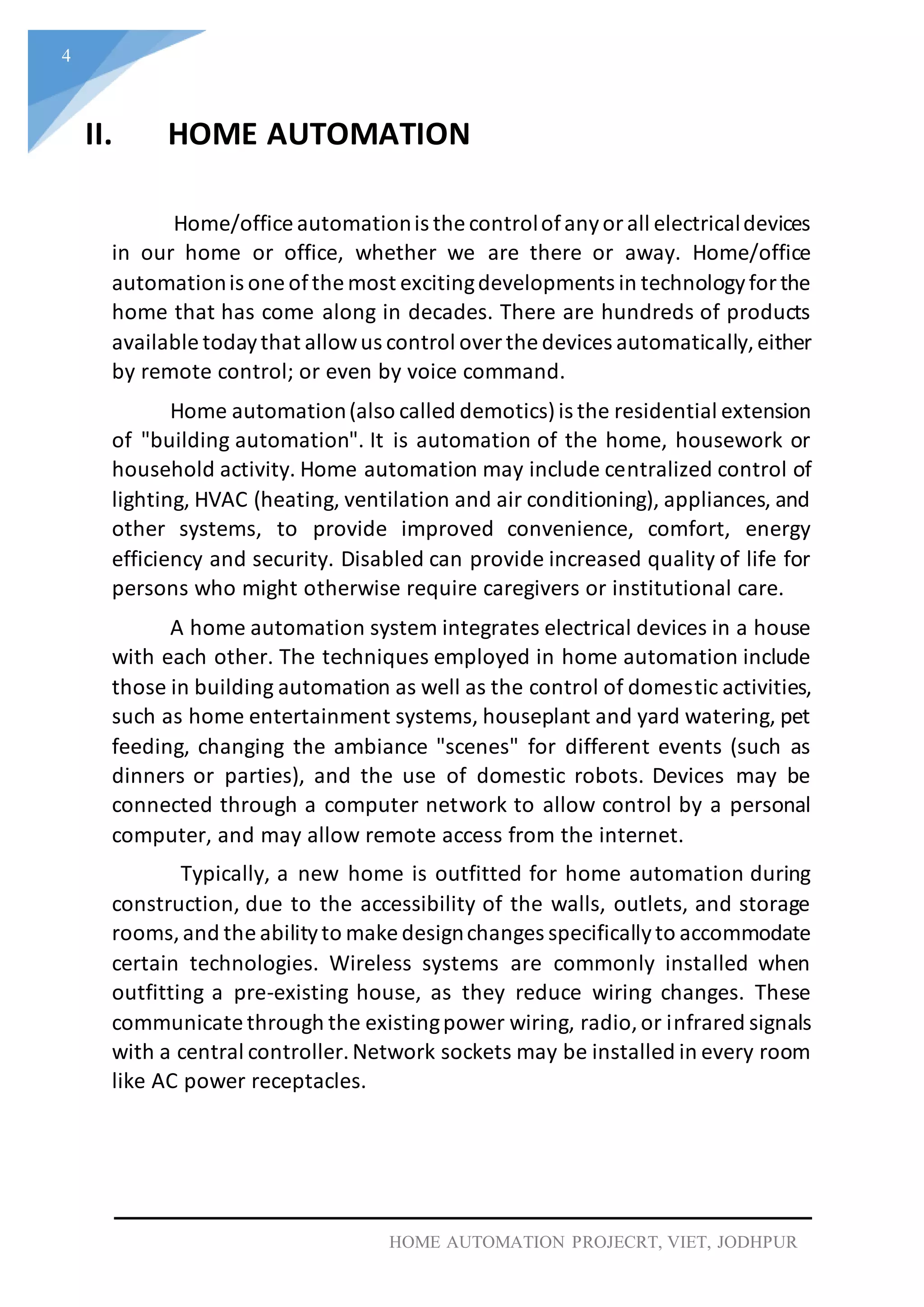 4
HOME AUTOMATION PROJECRT, VIET, JODHPUR
II. HOME AUTOMATION
Home/office automationis the controlofanyorall electricaldevices
in our home or office, whether we are there or away. Home/office
automationis one ofthe most excitingdevelopments in technologyforthe
home that has come along in decades. There are hundreds of products
available todaythat allowus control overthe devices automatically,either
by remote control; or even by voice command.
Home automation(also called demotics)is the residential extension
of "building automation". It is automation of the home, housework or
household activity. Home automation may include centralized control of
lighting, HVAC (heating, ventilation and air conditioning), appliances, and
other systems, to provide improved convenience, comfort, energy
efficiency and security. Disabled can provide increased quality of life for
persons who might otherwise require caregivers or institutional care.
A home automation system integrates electrical devices in a house
with each other. The techniques employed in home automation include
those in building automation as well as the control of domestic activities,
such as home entertainment systems, houseplant and yard watering, pet
feeding, changing the ambiance "scenes" for different events (such as
dinners or parties), and the use of domestic robots. Devices may be
connected through a computer network to allow control by a personal
computer, and may allow remote access from the internet.
Typically, a new home is outfitted for home automation during
construction, due to the accessibility of the walls, outlets, and storage
rooms,and the abilityto make designchanges specificallyto accommodate
certain technologies. Wireless systems are commonly installed when
outfitting a pre-existing house, as they reduce wiring changes. These
communicate through the existingpower wiring, radio,or infrared signals
with a central controller.Network sockets may be installed in every room
like AC power receptacles.
 