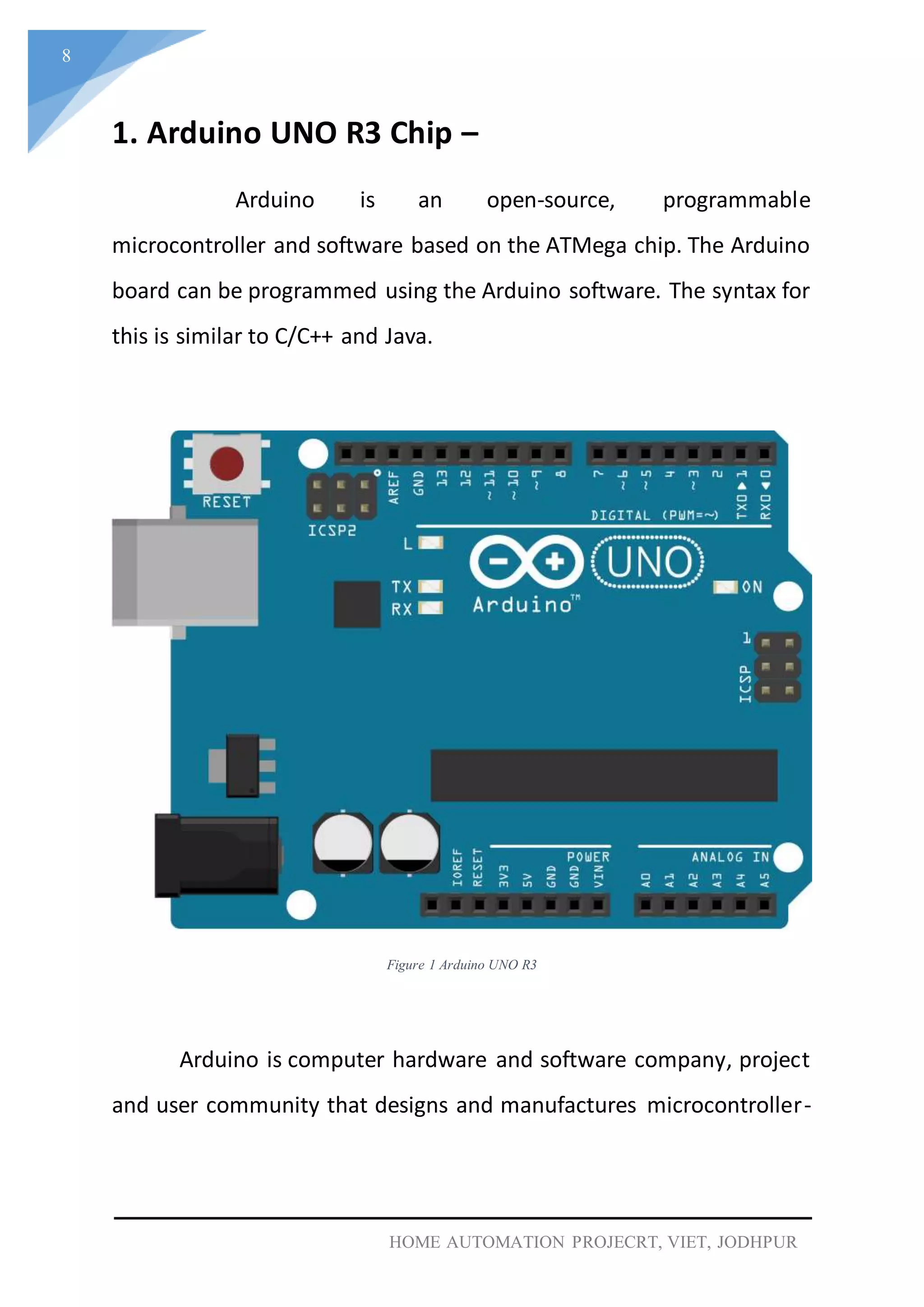 8
HOME AUTOMATION PROJECRT, VIET, JODHPUR
1. Arduino UNO R3 Chip –
Arduino is an open-source, programmable
microcontroller and software based on the ATMega chip. The Arduino
board can be programmed using the Arduino software. The syntax for
this is similar to C/C++ and Java.
Figure 1 Arduino UNO R3
Arduino is computer hardware and software company, project
and user community that designs and manufactures microcontroller-
 