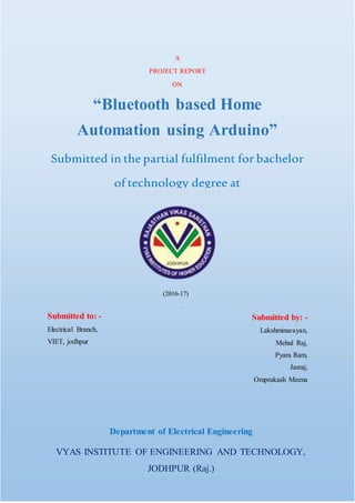 -
Department of Electrical Engineering
VYAS INSTITUTE OF ENGINEERING AND TECHNOLOGY,
JODHPUR (Raj.)
A
PROJECT REPORT
ON
“Bluetooth based Home
Automation using Arduino”
Submitted in the partial fulfilment for bachelor
of technology degree at
Rajasthan Technical University, Kota
(2016-17)
Submitted to: -
Electrical Branch,
VIET, jodhpur
Submitted by: -
Lakshminarayan,
Mehul Raj,
Pyara Ram,
Jasraj,
Omprakash Meena
 