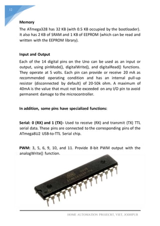 12
HOME AUTOMATION PROJECRT, VIET, JODHPUR
Memory
The ATmega328 has 32 KB (with 0.5 KB occupied by the bootloader).
It also has 2 KB of SRAM and 1 KB of EEPROM (which can be read and
written with the EEPROM library).
Input and Output
Each of the 14 digital pins on the Uno can be used as an input or
output, using pinMode(), digitalWrite(), and digitalRead() functions.
They operate at 5 volts. Each pin can provide or receive 20 mA as
recommended operating condition and has an internal pull-up
resistor (disconnected by default) of 20-50k ohm. A maximum of
40mA is the value that must not be exceeded on any I/O pin to avoid
permanent damage to the microcontroller.
In addition, some pins have specialized functions:
Serial: 0 (RX) and 1 (TX)- Used to receive (RX) and transmit (TX) TTL
serial data. These pins are connected to the corresponding pins of the
ATmega8U2 USB-to-TTL Serial chip.
PWM: 3, 5, 6, 9, 10, and 11. Provide 8-bit PWM output with the
analogWrite() function.
 