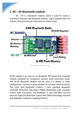 13
HOME AUTOMATION PROJECRT, VIET, JODHPUR
2. RC – 05 Bluetooth module -
RC – 05 is a Bluetooth module, which is used for create a
connection between two Bluetooth devices, it gets supplied from the
Arduino chip and also give instruction to Arduino chip.
Figure 3 Bluetooth Module (front side)
HC-05 module is an easy to use Bluetooth SPP (Serial Port Protocol)
module, designed for transparent wireless serial connection setup.
The HC-05 Bluetooth Module can be used in a Master or Slave
configuration, making it a great solution for wireless communication.
This serial port Bluetooth module is fully qualified Bluetooth
V2.0+EDR (Enhanced Data Rate) 3Mbps Modulation with complete
2.4GHz radio transceiver and baseband. It uses CSR Blue core 04-
External single chip Bluetooth system with CMOS technology and with
AFH (Adaptive Frequency Hopping Feature).
 