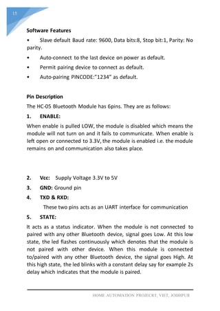 15
HOME AUTOMATION PROJECRT, VIET, JODHPUR
Software Features
• Slave default Baud rate: 9600, Data bits:8, Stop bit:1, Parity: No
parity.
• Auto-connect to the last device on power as default.
• Permit pairing device to connect as default.
• Auto-pairing PINCODE:”1234” as default.
Pin Description
The HC-05 Bluetooth Module has 6pins. They are as follows:
1. ENABLE:
When enable is pulled LOW, the module is disabled which means the
module will not turn on and it fails to communicate. When enable is
left open or connected to 3.3V, the module is enabled i.e. the module
remains on and communication also takes place.
2. Vcc: Supply Voltage 3.3V to 5V
3. GND: Ground pin
4. TXD & RXD:
These two pins acts as an UART interface for communication
5. STATE:
It acts as a status indicator. When the module is not connected to
paired with any other Bluetooth device, signal goes Low. At this low
state, the led flashes continuously which denotes that the module is
not paired with other device. When this module is connected
to/paired with any other Bluetooth device, the signal goes High. At
this high state, the led blinks with a constant delay say for example 2s
delay which indicates that the module is paired.
 