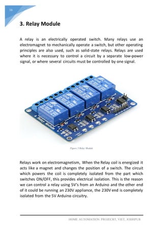 16
HOME AUTOMATION PROJECRT, VIET, JODHPUR
3. Relay Module
A relay is an electrically operated switch. Many relays use an
electromagnet to mechanically operate a switch, but other operating
principles are also used, such as solid-state relays. Relays are used
where it is necessary to control a circuit by a separate low-power
signal, or where several circuits must be controlled by one signal.
Figure 5 Relay Module
Relays work on electromagnetism, When the Relay coil is energized it
acts like a magnet and changes the position of a switch. The circuit
which powers the coil is completely isolated from the part which
switches ON/OFF, this provides electrical isolation. This is the reason
we can control a relay using 5V's from an Arduino and the other end
of it could be running an 230V appliance, the 230V end is completely
isolated from the 5V Arduino circuitry.
 