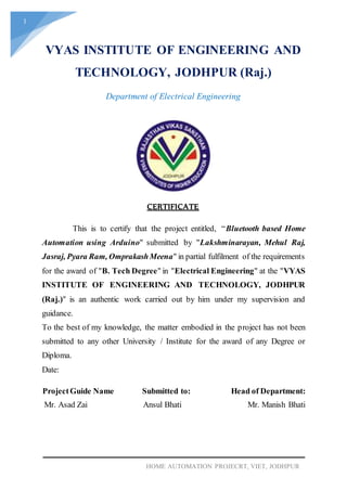 1
HOME AUTOMATION PROJECRT, VIET, JODHPUR
VYAS INSTITUTE OF ENGINEERING AND
TECHNOLOGY, JODHPUR (Raj.)
Department of Electrical Engineering
This is to certify that the project entitled, “Bluetooth based Home
Automation using Arduino" submitted by "Lakshminarayan, Mehul Raj,
Jasraj, Pyara Ram, OmprakashMeena" in partial fulfilment of the requirements
for the award of "B. Tech Degree" in "Electrical Engineering" at the "VYAS
INSTITUTE OF ENGINEERING AND TECHNOLOGY, JODHPUR
(Raj.)" is an authentic work carried out by him under my supervision and
guidance.
To the best of my knowledge, the matter embodied in the project has not been
submitted to any other University / Institute for the award of any Degree or
Diploma.
Date:
ProjectGuide Name Submitted to: Head of Department:
Mr. Asad Zai Ansul Bhati Mr. Manish Bhati
CERTIFICATE
 