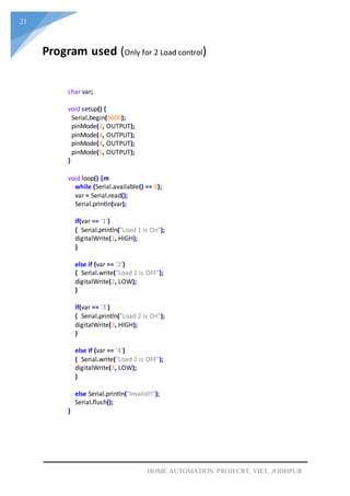 21
HOME AUTOMATION PROJECRT, VIET, JODHPUR
char var;
void setup() {
Serial.begin(9600);
pinMode(2, OUTPUT);
pinMode(3, OUTPUT);
pinMode(4, OUTPUT);
pinMode(5, OUTPUT);
}
void loop() {m
while (Serial.available() == 0);
var = Serial.read();
Serial.println(var);
if(var == '1')
{ Serial.println("Load 1 is On");
digitalWrite(2, HIGH);
}
else if (var == '2')
{ Serial.write("Load 1 is OFF");
digitalWrite(2, LOW);
}
if(var == '3')
{ Serial.println("Load 2 is On");
digitalWrite(3, HIGH);
}
else if (var == '4')
{ Serial.write("Load 2 is OFF");
digitalWrite(3, LOW);
}
else Serial.println("Invalid!!");
Serial.flush();
}
Program used (Only for 2 Load control)
 