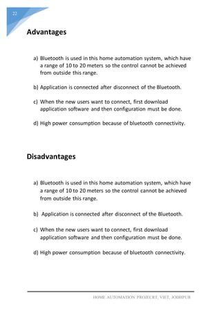 22
HOME AUTOMATION PROJECRT, VIET, JODHPUR
Advantages
a) Bluetooth is used in this home automation system, which have
a range of 10 to 20 meters so the control cannot be achieved
from outside this range.
b) Application is connected after disconnect of the Bluetooth.
c) When the new users want to connect, first download
application software and then configuration must be done.
d) High power consumption because of bluetooth connectivity.
Disadvantages
a) Bluetooth is used in this home automation system, which have
a range of 10 to 20 meters so the control cannot be achieved
from outside this range.
b) Application is connected after disconnect of the Bluetooth.
c) When the new users want to connect, first download
application software and then configuration must be done.
d) High power consumption because of bluetooth connectivity.
 