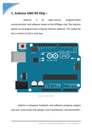 8
HOME AUTOMATION PROJECRT, VIET, JODHPUR
1. Arduino UNO R3 Chip –
Arduino is an open-source, programmable
microcontroller and software based on the ATMega chip. The Arduino
board can be programmed using the Arduino software. The syntax for
this is similar to C/C++ and Java.
Figure 1 Arduino UNO R3
Arduino is computer hardware and software company, project
and user community that designs and manufactures microcontroller-
 