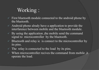 Working :
 First bluetooth module connected to the android phone by
the bluetooth.
 Android phone alrady have a application to provide the
interfarence between mobile and the bluetooth module.
 By using the application ,the mobile send the command
signal to microcontroller by the bluetooth.
 Bluetooth and relay ic is connect to the microcontroller by
its pins.
 The relay is connected to the load by its pins.
 When microcontroller recives the command from mobile ,it
operate the load.
 